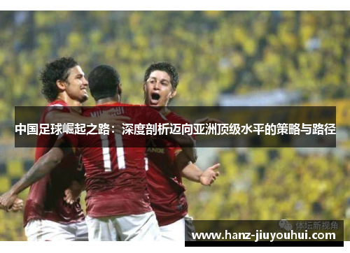 中国足球崛起之路:深度剖析迈向亚洲顶级水平的策略与路径 中国足球崛起之路:深度剖析迈向亚洲顶级水平的策略与路径