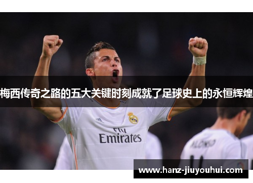 梅西传奇之路的五大关键时刻成就了足球史上的永恒辉煌 梅西传奇之路的五大关键时刻成就了足球史上的永恒辉煌