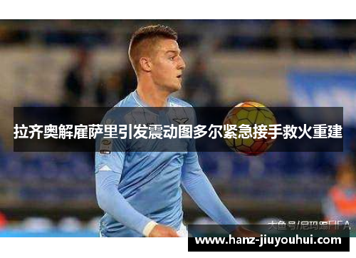 拉齐奥解雇萨里引发震动图多尔紧急接手救火重建