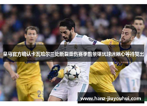 皇马官方确认卡瓦哈尔三处断裂重伤赛季前景堪忧球迷揪心等待复出