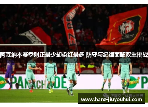 阿森纳本赛季射正最少却染红最多 防守与纪律面临双重挑战