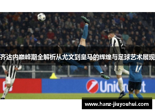 齐达内巅峰期全解析从尤文到皇马的辉煌与足球艺术展现