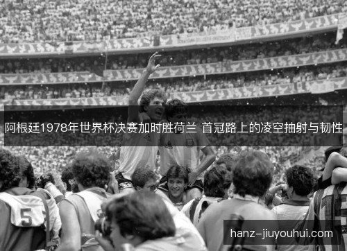 阿根廷1978年世界杯决赛加时胜荷兰 首冠路上的凌空抽射与韧性
